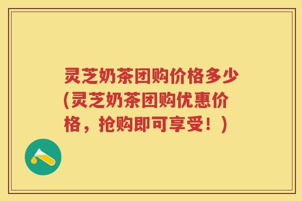 灵芝奶茶团购价格多少(灵芝奶茶团购优惠价格，抢购即可享受！)
