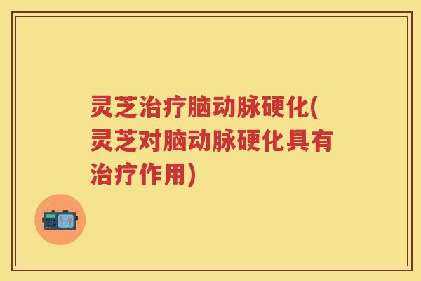 灵芝治疗脑动脉硬化(灵芝对脑动脉硬化具有治疗作用)