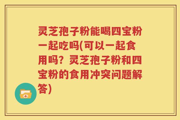 灵芝孢子粉能喝四宝粉一起吃吗(可以一起食用吗？灵芝孢子粉和四宝粉的食用冲突问题解答)