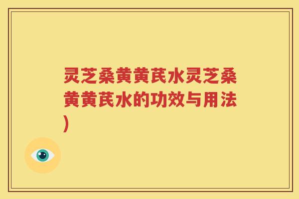 灵芝桑黄黄芪水灵芝桑黄黄芪水的功效与用法)