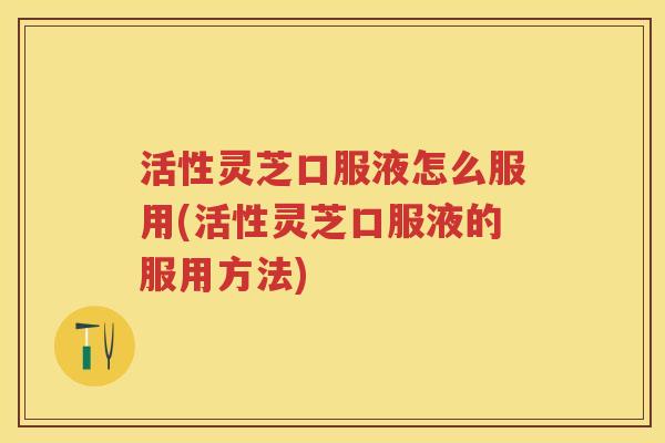 活性灵芝口服液怎么服用(活性灵芝口服液的服用方法)