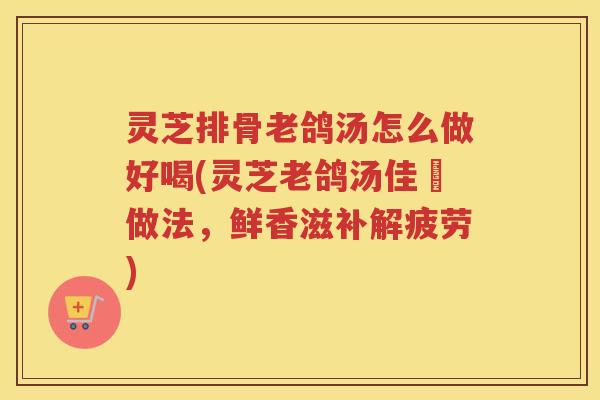灵芝排骨老鸽汤怎么做好喝(灵芝老鸽汤佳餚做法，鲜香滋补解疲劳)