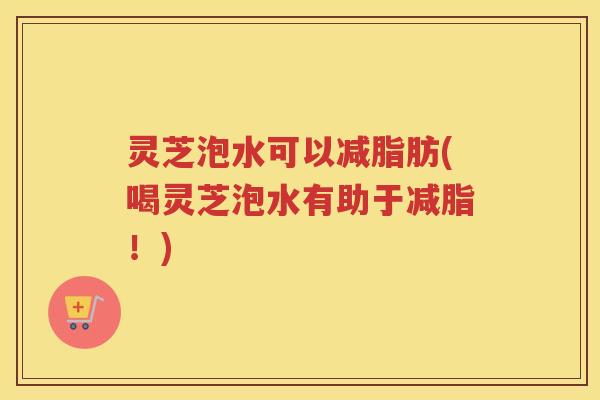 灵芝泡水可以减脂肪(喝灵芝泡水有助于减脂！)