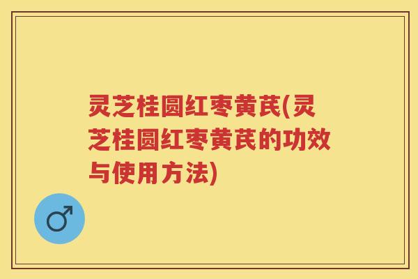 灵芝桂圆红枣黄芪(灵芝桂圆红枣黄芪的功效与使用方法)