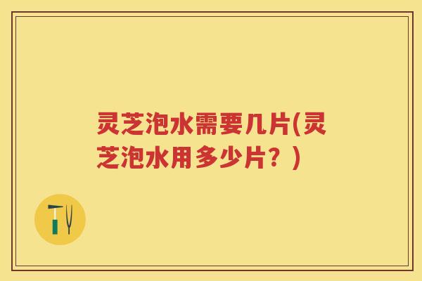 灵芝泡水需要几片(灵芝泡水用多少片?) 灵芝泡水需要几片(灵芝泡水用多少片?)