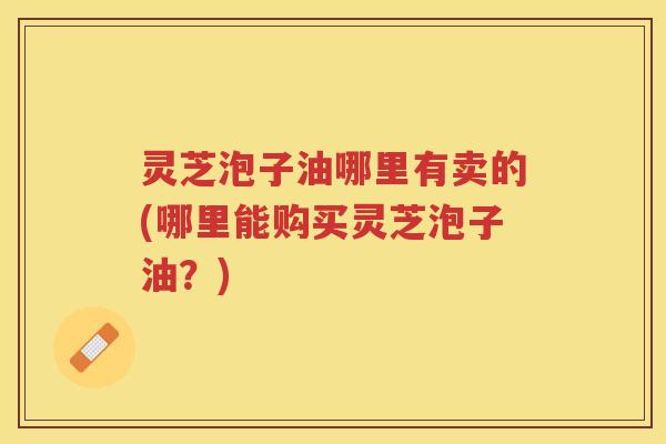 灵芝泡子油哪里有卖的(哪里能购买灵芝泡子油?) 灵芝泡子油哪里有卖的(哪里能购买灵芝泡子油?)