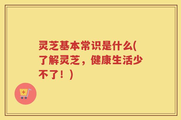 灵芝基本常识是什么(了解灵芝,健康生活少不了!) 灵芝基本常识是什么(了解灵芝,健康生活少不了!)