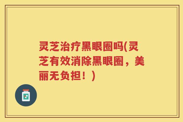 灵芝治疗黑眼圈吗(灵芝有效消除黑眼圈，美丽无负担！)