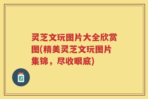 灵芝文玩图片大全欣赏图(精美灵芝文玩图片集锦，尽收眼底)