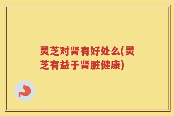 灵芝对肾有好处么(灵芝有益于肾脏健康)