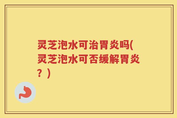 灵芝泡水可治胃炎吗(灵芝泡水可否缓解胃炎？)