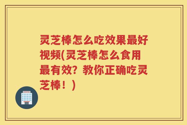 灵芝棒怎么吃效果最好视频(灵芝棒怎么食用最有效？教你正确吃灵芝棒！)