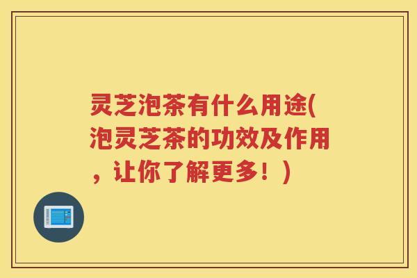 灵芝泡茶有什么用途(泡灵芝茶的功效及作用，让你了解更多！)