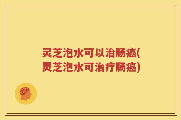 灵芝泡水可以治肠癌(灵芝泡水可治疗肠癌)
