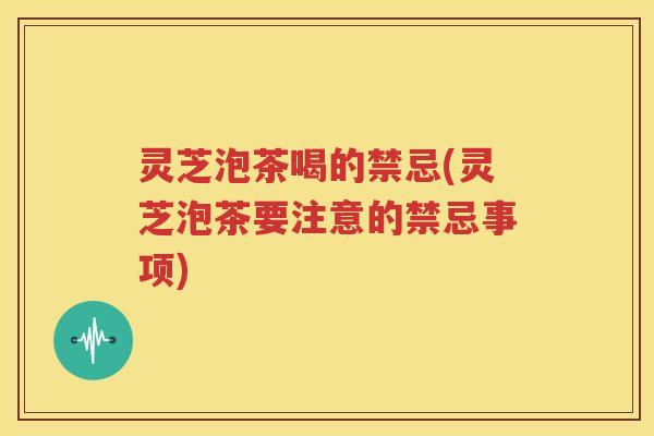 灵芝泡茶喝的禁忌(灵芝泡茶要注意的禁忌事项)