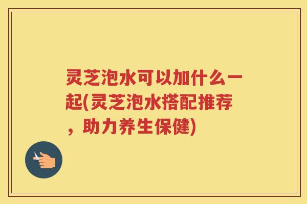 灵芝泡水可以加什么一起(灵芝泡水搭配推荐，助力养生保健)