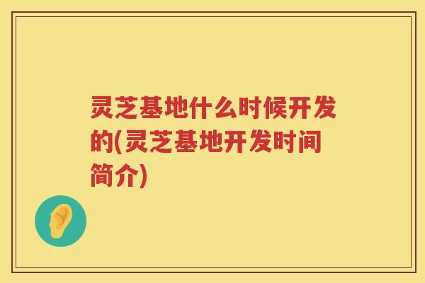 灵芝基地什么时候开发的(灵芝基地开发时间简介)