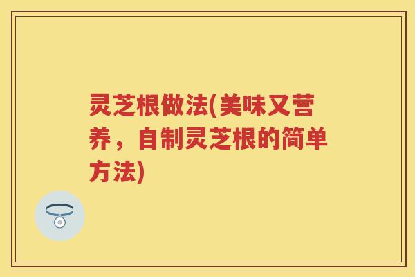 灵芝根做法(美味又营养，自制灵芝根的简单方法)