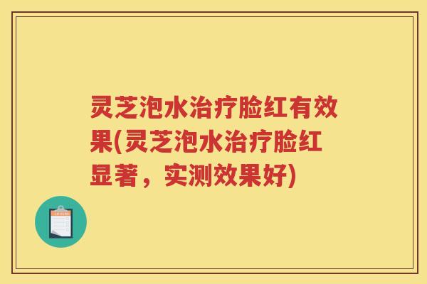 灵芝泡水脸红有效果(灵芝泡水脸红显著，实测效果好)