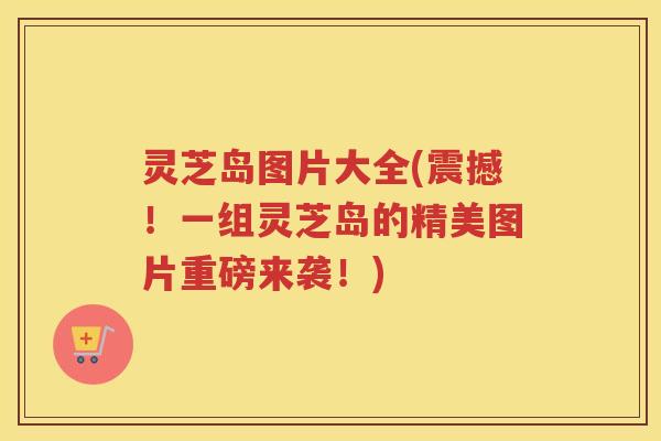 灵芝岛图片大全(震撼!一组灵芝岛的精美图片重磅来袭!) 灵芝岛图片大全(震撼!一组灵芝岛的精美图片重磅来袭!)