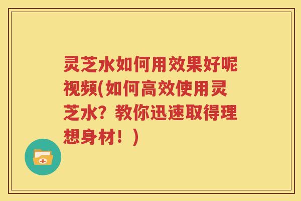 灵芝水如何用效果好呢视频(如何高效使用灵芝水？教你迅速取得理想身材！)