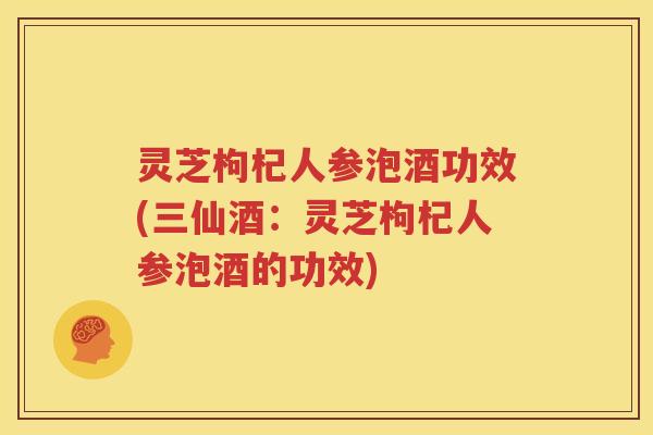 灵芝枸杞人参泡酒功效(三仙酒：灵芝枸杞人参泡酒的功效)
