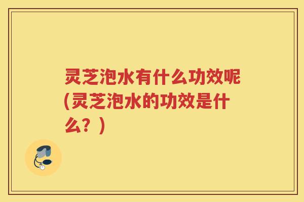 灵芝泡水有什么功效呢(灵芝泡水的功效是什么?) 灵芝泡水有什么功效呢(灵芝泡水的功效是什么?)