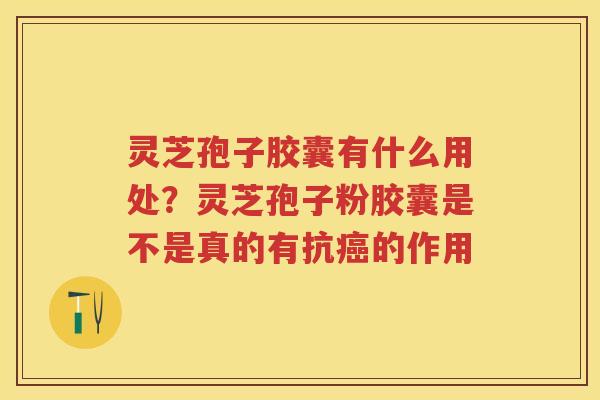 灵芝孢子胶囊有什么用处？灵芝孢子粉胶囊是不是真的有抗癌的作用
