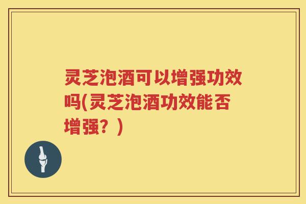 灵芝泡酒可以增强功效吗(灵芝泡酒功效能否增强？)