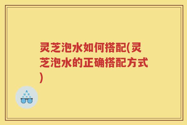 灵芝泡水如何搭配(灵芝泡水的正确搭配方式)