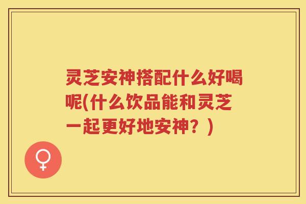 灵芝安神搭配什么好喝呢(什么饮品能和灵芝一起更好地安神?)
