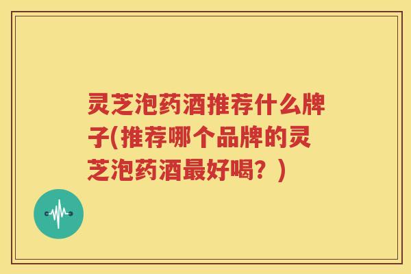 灵芝泡药酒推荐什么牌子(推荐哪个品牌的灵芝泡药酒好喝？)