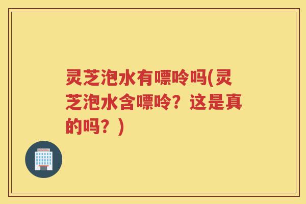 灵芝泡水有嘌呤吗(灵芝泡水含嘌呤？这是真的吗？)
