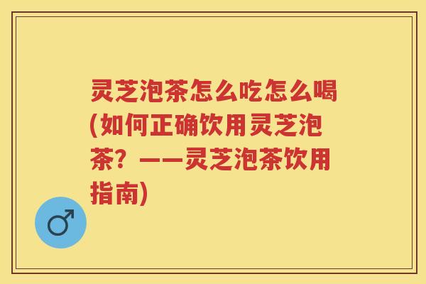 灵芝泡茶怎么吃怎么喝(如何正确饮用灵芝泡茶?——灵芝泡茶饮用指南) 灵芝泡茶怎么吃怎么喝(如何正确饮用灵芝泡茶?——灵芝泡茶饮用指南)