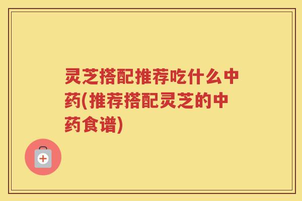 灵芝搭配推荐吃什么中药(推荐搭配灵芝的中药食谱)