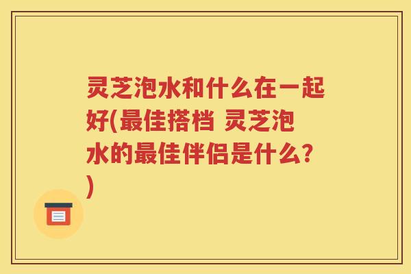 灵芝泡水和什么在一起好(最佳搭档 灵芝泡水的最佳伴侣是什么？)