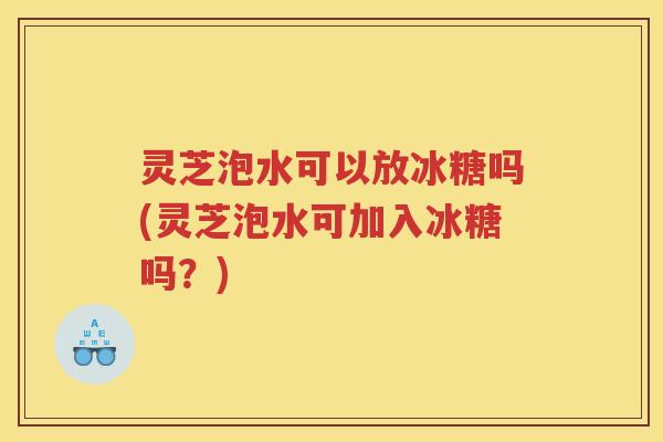 灵芝泡水可以放冰糖吗(灵芝泡水可加入冰糖吗？)