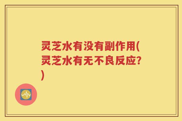 灵芝水有没有副作用(灵芝水有无不良反应？)