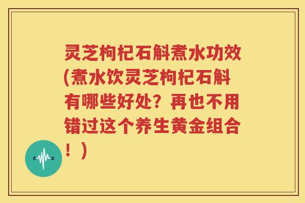 灵芝枸杞石斛煮水功效(煮水饮灵芝枸杞石斛有哪些好处？再也不用错过这个养生黄金组合！)