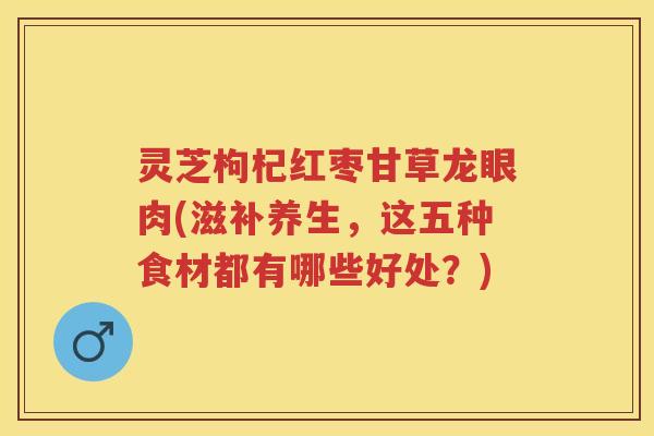 灵芝枸杞红枣甘草龙眼肉(滋补养生,这五种食材都有哪些好处?) 灵芝枸杞红枣甘草龙眼肉(滋补养生,这五种食材都有哪些好处?)