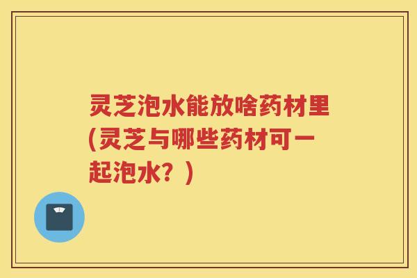 灵芝泡水能放啥药材里(灵芝与哪些药材可一起泡水？)
