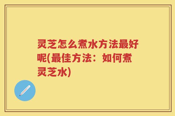 灵芝怎么煮水方法最好呢(最佳方法：如何煮灵芝水)