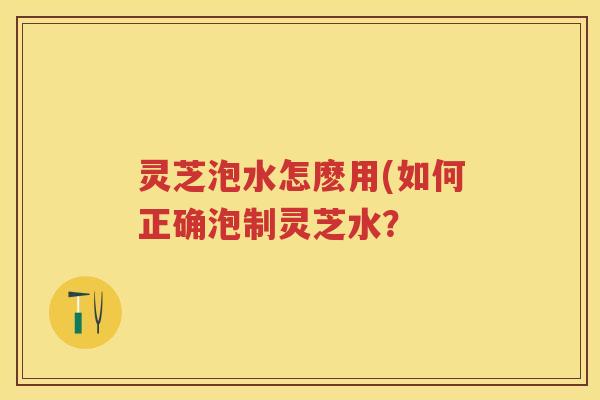 灵芝泡水怎麽用(如何正确泡制灵芝水？