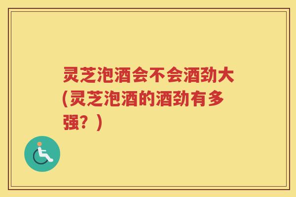 灵芝泡酒会不会酒劲大(灵芝泡酒的酒劲有多强？)