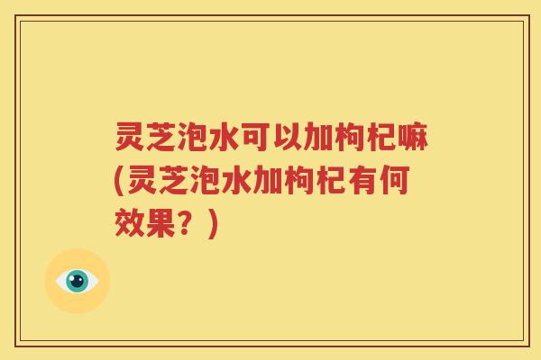灵芝泡水可以加枸杞嘛(灵芝泡水加枸杞有何效果？)