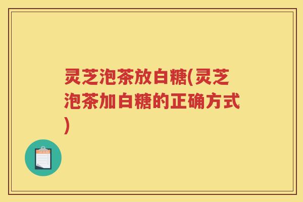 灵芝泡茶放白糖(灵芝泡茶加白糖的正确方式)
