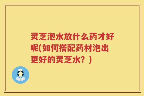 灵芝泡水放什么药才好呢(如何搭配药材泡出更好的灵芝水？)
