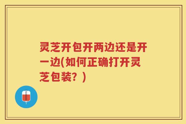 灵芝开包开两边还是开一边(如何正确打开灵芝包装?) 灵芝开包开两边还是开一边(如何正确打开灵芝包装?)