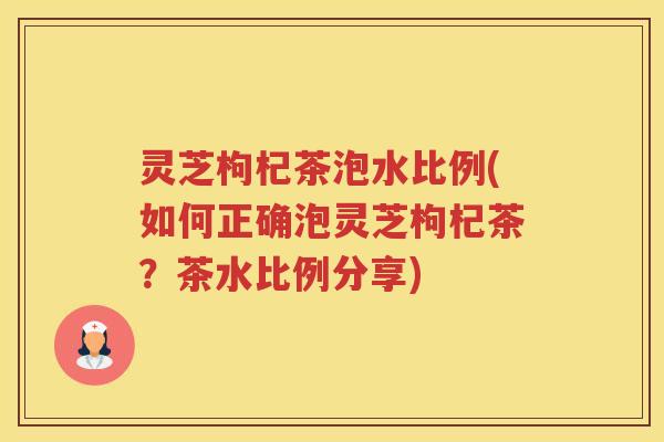 灵芝枸杞茶泡水比例(如何正确泡灵芝枸杞茶？茶水比例分享)