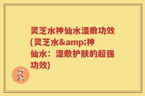 灵芝水神仙水湿敷功效(灵芝水&神仙水：湿敷护肤的超强功效)